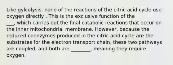 Like gylcolysis, none of the reactions of the citric acid cycle use oxygen directly . This is the exclusive function of the _____ ____ ___, which carries out the final catabolic reactions that occur on the inner mitochondrial membrane. However, because the reduced coenzymes produced in the citric acid cycle are the substrates for the electron transport chain, these two pathways are coupled, and both are ________, meaning they require oxygen.