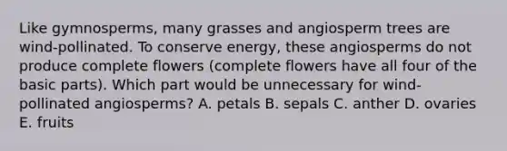 Like gymnosperms, many grasses and angiosperm trees are wind-pollinated. To conserve energy, these angiosperms do not produce complete flowers (complete flowers have all four of the basic parts). Which part would be unnecessary for wind-pollinated angiosperms? A. petals B. sepals C. anther D. ovaries E. fruits