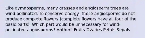 Like gymnosperms, many grasses and angiosperm trees are wind-pollinated. To conserve energy, these angiosperms do not produce complete flowers (complete flowers have all four of the basic parts). Which part would be unnecessary for wind-pollinated angiosperms? Anthers Fruits Ovaries Petals Sepals