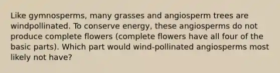 Like gymnosperms, many grasses and angiosperm trees are windpollinated. To conserve energy, these angiosperms do not produce complete flowers (complete flowers have all four of the basic parts). Which part would wind-pollinated angiosperms most likely not have?