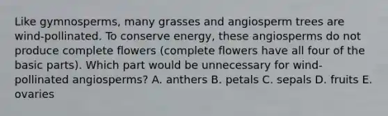 Like gymnosperms, many grasses and angiosperm trees are wind-pollinated. To conserve energy, these angiosperms do not produce complete flowers (complete flowers have all four of the basic parts). Which part would be unnecessary for wind-pollinated angiosperms? A. anthers B. petals C. sepals D. fruits E. ovaries