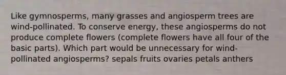 Like gymnosperms, many grasses and angiosperm trees are wind-pollinated. To conserve energy, these angiosperms do not produce complete flowers (complete flowers have all four of the basic parts). Which part would be unnecessary for wind-pollinated angiosperms? sepals fruits ovaries petals anthers