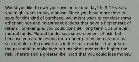 Would you like to own your own home one day? In 5-10 years you might want to buy a house. Since you have more time to save for this kind of purchase, you might want to consider some other savings and investment options that have a higher rate of return. For example, you could consider long term CDs or even mutual funds. Mutual funds have some element of risk, but because you are investing for a longer period, you are not as susceptible to big downturns in the stock market - the greater the potential to make high returns often means the higher the risk. There's also a greater likelihood that you could lose money.