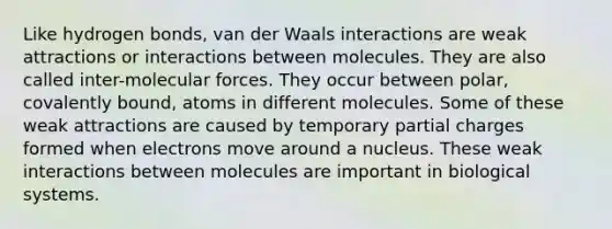 Like hydrogen bonds, van der Waals interactions are weak attractions or interactions between molecules. They are also called inter-molecular forces. They occur between polar, covalently bound, atoms in different molecules. Some of these weak attractions are caused by temporary partial charges formed when electrons move around a nucleus. These weak interactions between molecules are important in biological systems.