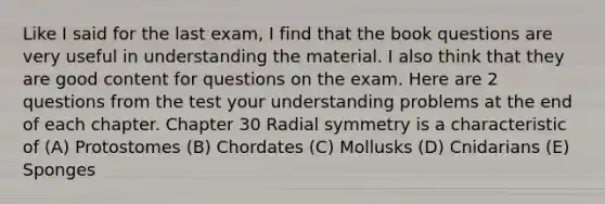 Like I said for the last exam, I find that the book questions are very useful in understanding the material. I also think that they are good content for questions on the exam. Here are 2 questions from the test your understanding problems at the end of each chapter. Chapter 30 Radial symmetry is a characteristic of (A) Protostomes (B) Chordates (C) Mollusks (D) Cnidarians (E) Sponges