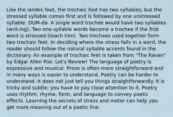 Like the iambic foot, the trochaic foot has two syllables, but the stressed syllable comes first and is followed by one unstressed syllable: DUM-da. A single word trochee would have two syllables (writ-ing). Two one-syllable words become a trochee if the first word is stressed (teach him). Two trochees used together form two trochaic feet. In deciding where the stress falls in a word, the reader should follow the natural syllable accents found in the dictionary. An example of trochaic feet is taken from "The Raven" by Edgar Allen Poe. Let's Review! The language of poetry is expressive and musical. Prose is often more straightforward and in many ways is easier to understand. Poetry can be harder to understand. It does not just tell you things straightforwardly. It is tricky and subtle; you have to pay close attention to it. Poetry uses rhythm, rhyme, form, and language to convey poetic effects. Learning the secrets of stress and meter can help you get more meaning out of a poetic line.