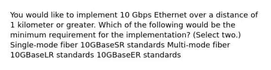 You would like to implement 10 Gbps Ethernet over a distance of 1 kilometer or greater. Which of the following would be the minimum requirement for the implementation? (Select two.) Single-mode fiber 10GBaseSR standards Multi-mode fiber 10GBaseLR standards 10GBaseER standards