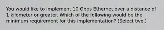 You would like to implement 10 Gbps Ethernet over a distance of 1 kilometer or greater. Which of the following would be the minimum requirement for this implementation? (Select two.)