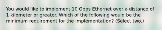 You would like to implement 10 Gbps Ethernet over a distance of 1 kilometer or greater. Which of the following would be the minimum requirement for the implementation? (Select two.)