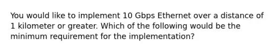 You would like to implement 10 Gbps Ethernet over a distance of 1 kilometer or greater. Which of the following would be the minimum requirement for the implementation?