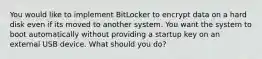 You would like to implement BitLocker to encrypt data on a hard disk even if its moved to another system. You want the system to boot automatically without providing a startup key on an external USB device. What should you do?