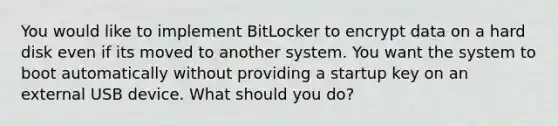 You would like to implement BitLocker to encrypt data on a hard disk even if its moved to another system. You want the system to boot automatically without providing a startup key on an external USB device. What should you do?