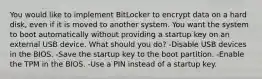 You would like to implement BitLocker to encrypt data on a hard disk, even if it is moved to another system. You want the system to boot automatically without providing a startup key on an external USB device. What should you do? -Disable USB devices in the BIOS. -Save the startup key to the boot partition. -Enable the TPM in the BIOS. -Use a PIN instead of a startup key.