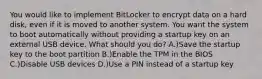 You would like to implement BitLocker to encrypt data on a hard disk, even if it is moved to another system. You want the system to boot automatically without providing a startup key on an external USB device. What should you do? A.)Save the startup key to the boot partition B.)Enable the TPM in the BIOS C.)Disable USB devices D.)Use a PIN instead of a startup key