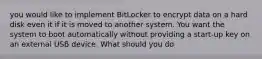 you would like to implement BitLocker to encrypt data on a hard disk even it if it is moved to another system. You want the system to boot automatically without providing a start-up key on an external USB device. What should you do