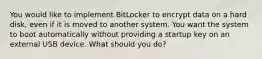 You would like to implement BitLocker to encrypt data on a hard disk, even if it is moved to another system. You want the system to boot automatically without providing a startup key on an external USB device. What should you do?