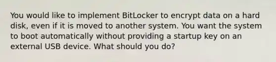 You would like to implement BitLocker to encrypt data on a hard disk, even if it is moved to another system. You want the system to boot automatically without providing a startup key on an external USB device. What should you do?