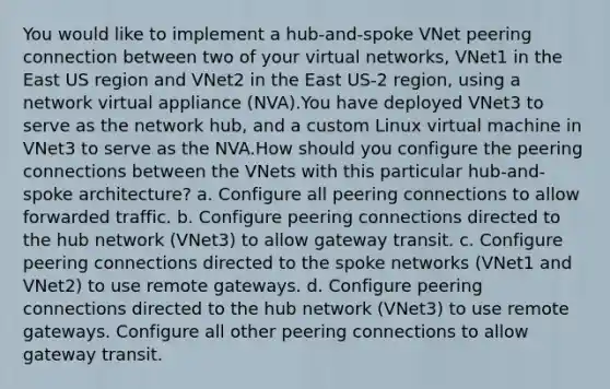 You would like to implement a hub-and-spoke VNet peering connection between two of your virtual networks, VNet1 in the East US region and VNet2 in the East US-2 region, using a network virtual appliance (NVA).You have deployed VNet3 to serve as the network hub, and a custom Linux virtual machine in VNet3 to serve as the NVA.How should you configure the peering connections between the VNets with this particular hub-and-spoke architecture? a. Configure all peering connections to allow forwarded traffic. b. Configure peering connections directed to the hub network (VNet3) to allow gateway transit. c. Configure peering connections directed to the spoke networks (VNet1 and VNet2) to use remote gateways. d. Configure peering connections directed to the hub network (VNet3) to use remote gateways. Configure all other peering connections to allow gateway transit.