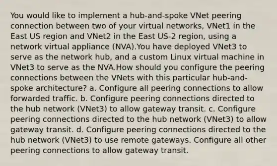 You would like to implement a hub-and-spoke VNet peering connection between two of your virtual networks, VNet1 in the East US region and VNet2 in the East US-2 region, using a network virtual appliance (NVA).You have deployed VNet3 to serve as the network hub, and a custom Linux virtual machine in VNet3 to serve as the NVA.How should you configure the peering connections between the VNets with this particular hub-and-spoke architecture? a. Configure all peering connections to allow forwarded traffic. b. Configure peering connections directed to the hub network (VNet3) to allow gateway transit. c. Configure peering connections directed to the hub network (VNet3) to allow gateway transit. d. Configure peering connections directed to the hub network (VNet3) to use remote gateways. Configure all other peering connections to allow gateway transit.