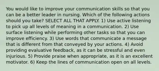 You would like to improve your communication skills so that you can be a better leader in nursing. Which of the following actions should you take? SELECT ALL THAT APPLY. 1) Use active listening to pick up all levels of meaning in a communication. 2) Use surface listening while performing other tasks so that you can improve efficiency. 3) Use words that communicate a message that is different from that conveyed by your actions. 4) Avoid providing evaluative feedback, as it can be stressful and even injurious. 5) Provide praise when appropriate, as it is an excellent motivator. 6) Keep the lines of communication open on all levels.