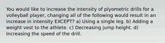 You would like to increase the intensity of plyometric drills for a volleyball player, changing all of the following would result in an increase in intensity EXCEPT? a) Using a single leg. b) Adding a weight vest to the athlete. c) Decreasing jump height. d) Increasing the speed of the drill.