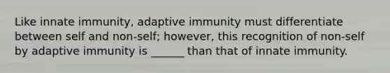 Like innate immunity, adaptive immunity must differentiate between self and non-self; however, this recognition of non-self by adaptive immunity is ______ than that of innate immunity.