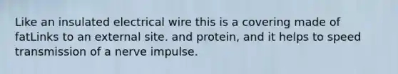 Like an insulated electrical wire this is a covering made of fatLinks to an external site. and protein, and it helps to speed transmission of a nerve impulse.