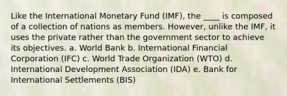 Like the International Monetary Fund (IMF), the ____ is composed of a collection of nations as members. However, unlike the IMF, it uses the private rather than the government sector to achieve its objectives. a. World Bank b. International Financial Corporation (IFC) c. World Trade Organization (WTO) d. International Development Association (IDA) e. Bank for International Settlements (BIS)