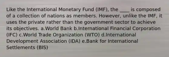 Like the International Monetary Fund (IMF), the ____ is composed of a collection of nations as members. However, unlike the IMF, it uses the private rather than the government sector to achieve its objectives. a.World Bank b.International Financial Corporation (IFC) c.World Trade Organization (WTO) d.International Development Association (IDA) e.Bank for International Settlements (BIS)