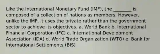 Like the International Monetary Fund (IMF), the ________ is composed of a collection of nations as members. However, unlike the IMF, it uses the private rather than the government sector to achieve its objectives. a. World Bank b. International Financial Corporation (IFC) c. International Development Association (IDA) d. World Trade Organization (WTO) e. Bank for International Settlements (BIS)