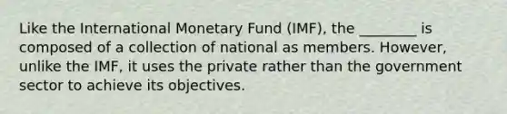 Like the International Monetary Fund (IMF), the ________ is composed of a collection of national as members. However, unlike the IMF, it uses the private rather than the government sector to achieve its objectives.