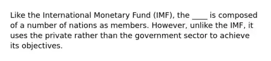 Like the International Monetary Fund (IMF), the ____ is composed of a number of nations as members. However, unlike the IMF, it uses the private rather than the government sector to achieve its objectives.