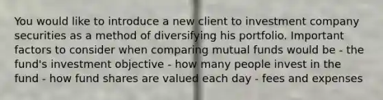 You would like to introduce a new client to investment company securities as a method of diversifying his portfolio. Important factors to consider when comparing mutual funds would be - the fund's investment objective - how many people invest in the fund - how fund shares are valued each day - fees and expenses