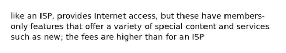 like an ISP, provides Internet access, but these have members-only features that offer a variety of special content and services such as new; the fees are higher than for an ISP