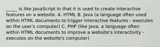 _____ is like JavaScript in that it is used to create interactive features on a website. A. HTML B. Java (a language often used within HTML documents to trigger interactive features - executes on the user's computer) C. PHP (like Java, a language often within HTML documents to improve a website's interactivity - executes on the website's computer)