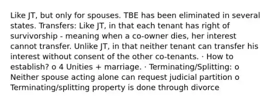 Like JT, but only for spouses. TBE has been eliminated in several states. Transfers: Like JT, in that each tenant has right of survivorship - meaning when a co-owner dies, her interest cannot transfer. Unlike JT, in that neither tenant can transfer his interest without consent of the other co-tenants. · How to establish? o 4 Unities + marriage. · Terminating/Splitting: o Neither spouse acting alone can request judicial partition o Terminating/splitting property is done through divorce