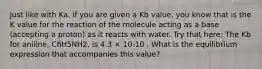 Just like with Ka, if you are given a Kb value, you know that is the K value for the reaction of the molecule acting as a base (accepting a proton) as it reacts with water. Try that here: The Kb for aniline, C6H5NH2, is 4.3 × 10-10 . What is the equilibrium expression that accompanies this value?