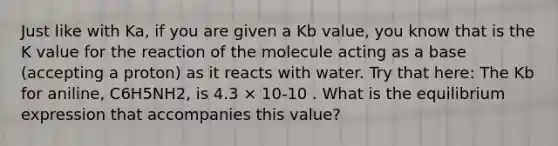 Just like with Ka, if you are given a Kb value, you know that is the K value for the reaction of the molecule acting as a base (accepting a proton) as it reacts with water. Try that here: The Kb for aniline, C6H5NH2, is 4.3 × 10-10 . What is the equilibrium expression that accompanies this value?