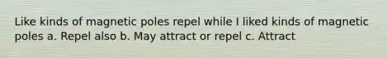 Like kinds of magnetic poles repel while I liked kinds of magnetic poles a. Repel also b. May attract or repel c. Attract