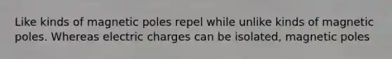 Like kinds of magnetic poles repel while unlike kinds of magnetic poles. Whereas electric charges can be isolated, magnetic poles