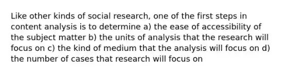 Like other kinds of social research, one of the first steps in content analysis is to determine a) the ease of accessibility of the subject matter b) the units of analysis that the research will focus on c) the kind of medium that the analysis will focus on d) the number of cases that research will focus on