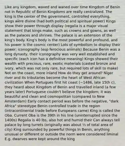 Like any kingdom, waxed and waned over time Kingdom of Benin not in Republic of Benin Kingdoms are really centralized. The king is the center of the government, controlled everything, kings were divine (had both political and spiritual power) Kings show their power through display (regalia is a major visual statement that kings make, such as crowns and gowns, as well as the palaces and shrines. The palace is an extension of the king's body. King's body is the most powerful and profound, and his power is the cosmic center) Lots of symbolism to display their power; iconography (esp ferocious animals) Because Benin was a long dynasty, their iconography was very well established and specific (each icon has a definitive meaning) Kings showed their wealth with precious, rare, exotic materials (casted bronze and ivory, which was not only rare, but required lots of skill to make) Not on the coast, more inland How do they get around? Niger river and its tributaries become the heart of West African civilization When Portugues first hit coast (~1486, late 15th c), they heard about Kingdom of Benin and travelled inland (a few years later) Portuguese couldn't believe the kingdom; it was beautiful and clean and cosmopolitan (compared to New Amsterdam) Early contact period was before the negative, "dark Africa" stereotype Benin controlled trade in the region (intracontinental trade before Europeans came) King is called the Oba. Current Oba is the 39th in his line (uninterrupted since the 1400s) Regalia is 40 lbs, also hot and humid their Can always tell palace by long turrets (originally was about ⅓ of total area of city) King surrounded by powerful things In Benin, anything unusual or different or outside the norm were considered liminal E.g. dwarves were kept around the king