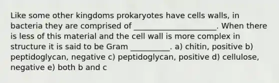 Like some other kingdoms prokaryotes have cells walls, in bacteria they are comprised of _____________________. When there is less of this material and the cell wall is more complex in structure it is said to be Gram __________. a) chitin, positive b) peptidoglycan, negative c) peptidoglycan, positive d) cellulose, negative e) both b and c