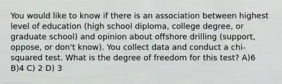 You would like to know if there is an association between highest level of education (high school diploma, college degree, or graduate school) and opinion about offshore drilling (support, oppose, or don't know). You collect data and conduct a chi-squared test. What is the degree of freedom for this test? A)6 B)4 C) 2 D) 3