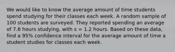 We would like to know the average amount of time students spend studying for their classes each week. A random sample of 100 students are surveyed. They reported spending an average of 7.6 hours studying, with s = 1.2 hours. Based on these data, find a 95% confidence interval for the average amount of time a student studies for classes each week.