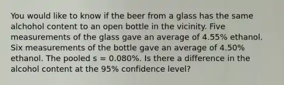 You would like to know if the beer from a glass has the same alchohol content to an open bottle in the vicinity. Five measurements of the glass gave an average of 4.55% ethanol. Six measurements of the bottle gave an average of 4.50% ethanol. The pooled s = 0.080%. Is there a difference in the alcohol content at the 95% confidence level?