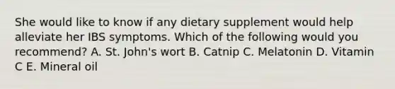 She would like to know if any dietary supplement would help alleviate her IBS symptoms. Which of the following would you recommend? A. St. John's wort B. Catnip C. Melatonin D. Vitamin C E. Mineral oil