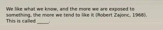 We like what we know, and the more we are exposed to something, the more we tend to like it (Robert Zajonc, 1968). This is called _____.