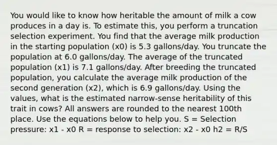 You would like to know how heritable the amount of milk a cow produces in a day is. To estimate this, you perform a truncation selection experiment. You find that the average milk production in the starting population (x0) is 5.3 gallons/day. You truncate the population at 6.0 gallons/day. The average of the truncated population (x1) is 7.1 gallons/day. After breeding the truncated population, you calculate the average milk production of the second generation (x2), which is 6.9 gallons/day. Using the values, what is the estimated narrow-sense heritability of this trait in cows? All answers are rounded to the nearest 100th place. Use the equations below to help you. S = Selection pressure: x1 - x0 R = response to selection: x2 - x0 h2 = R/S