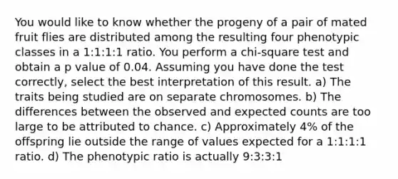 You would like to know whether the progeny of a pair of mated fruit flies are distributed among the resulting four phenotypic classes in a 1:1:1:1 ratio. You perform a chi-square test and obtain a p value of 0.04. Assuming you have done the test correctly, select the best interpretation of this result. a) The traits being studied are on separate chromosomes. b) The differences between the observed and expected counts are too large to be attributed to chance. c) Approximately 4% of the offspring lie outside the range of values expected for a 1:1:1:1 ratio. d) The phenotypic ratio is actually 9:3:3:1